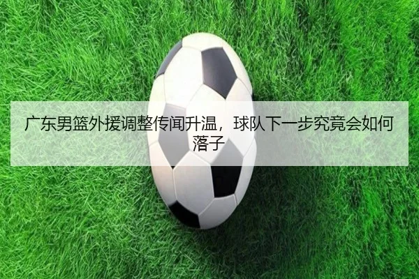 广东男篮外援调整传闻升温，球队下一步究竟会如何落子