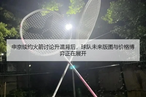 申京续约火箭讨论升温背后，球队未来版图与价格博弈正在展开